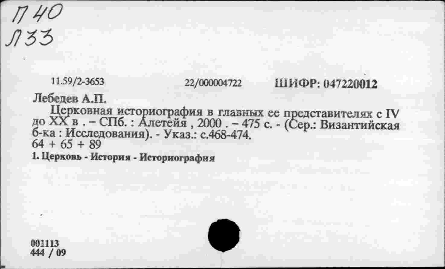 ﻿/7 Л О лзъ
11.59/2-3653	22/000004722 ШИФР: (»47220012
Лебедев А.П.
Церковная историография в главных ее представителях с IV до XX в . — СПб.: Алетейя , 2000 . - 475 с. - (Сер.: Византийская о-ка : Исследования). - Указ.: с.468-474.
64 + 65 + 89
1. Церковь - История - Историография
оошз
444 / 09